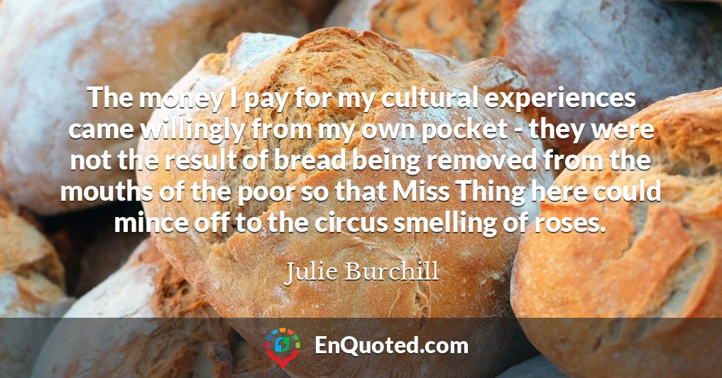 The money I pay for my cultural experiences came willingly from my own pocket - they were not the result of bread being removed from the mouths of the poor so that Miss Thing here could mince off to the circus smelling of roses.