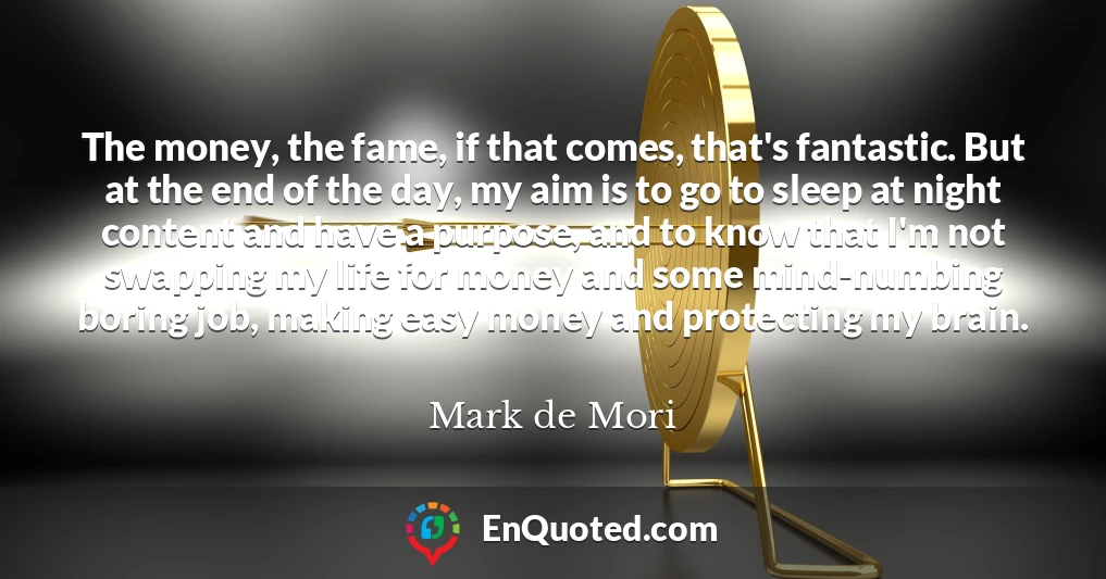 The money, the fame, if that comes, that's fantastic. But at the end of the day, my aim is to go to sleep at night content and have a purpose, and to know that I'm not swapping my life for money and some mind-numbing boring job, making easy money and protecting my brain.