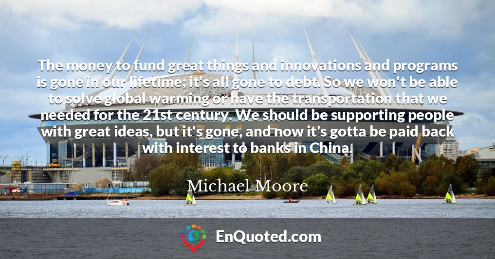 The money to fund great things and innovations and programs is gone in our lifetime; it's all gone to debt. So we won't be able to solve global warming or have the transportation that we needed for the 21st century. We should be supporting people with great ideas, but it's gone, and now it's gotta be paid back with interest to banks in China.