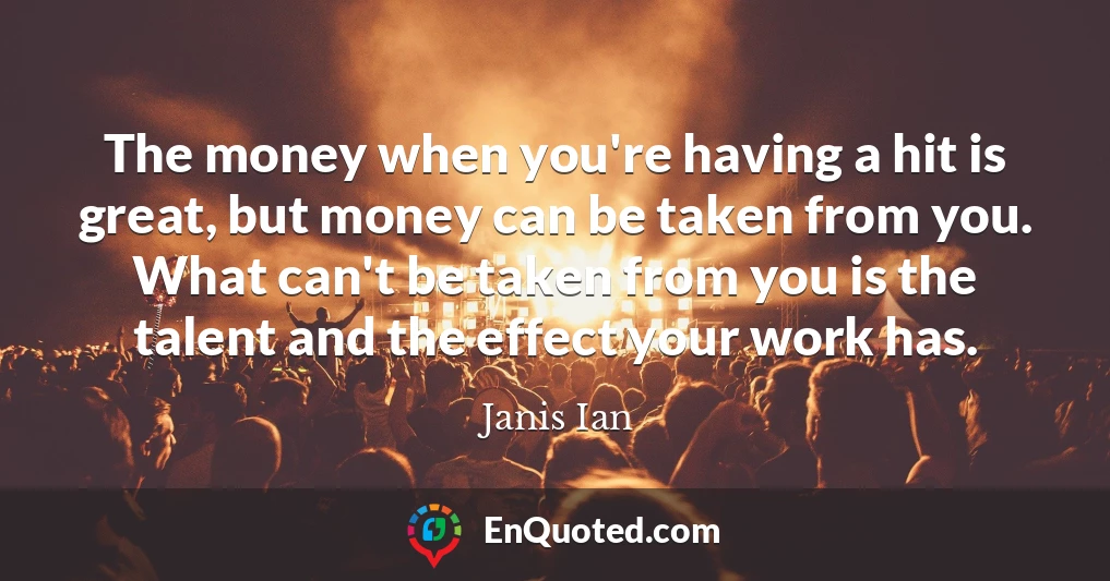 The money when you're having a hit is great, but money can be taken from you. What can't be taken from you is the talent and the effect your work has.
