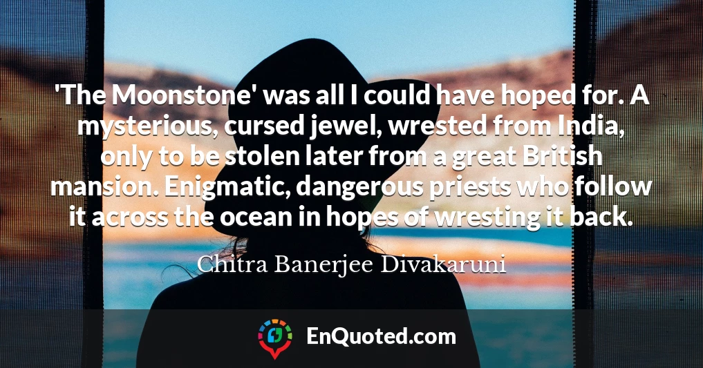 'The Moonstone' was all I could have hoped for. A mysterious, cursed jewel, wrested from India, only to be stolen later from a great British mansion. Enigmatic, dangerous priests who follow it across the ocean in hopes of wresting it back.