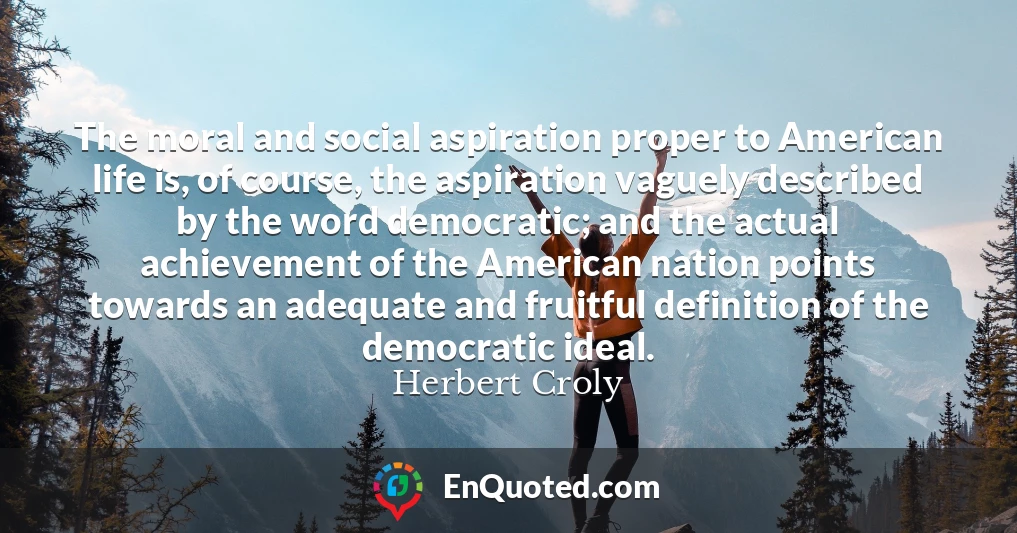 The moral and social aspiration proper to American life is, of course, the aspiration vaguely described by the word democratic; and the actual achievement of the American nation points towards an adequate and fruitful definition of the democratic ideal.