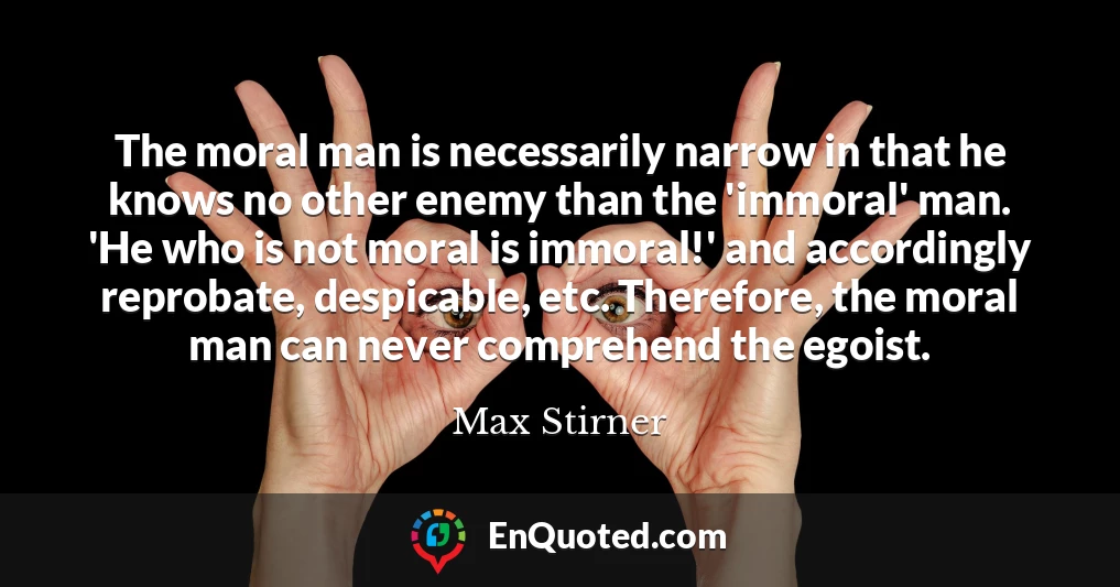 The moral man is necessarily narrow in that he knows no other enemy than the 'immoral' man. 'He who is not moral is immoral!' and accordingly reprobate, despicable, etc. Therefore, the moral man can never comprehend the egoist.