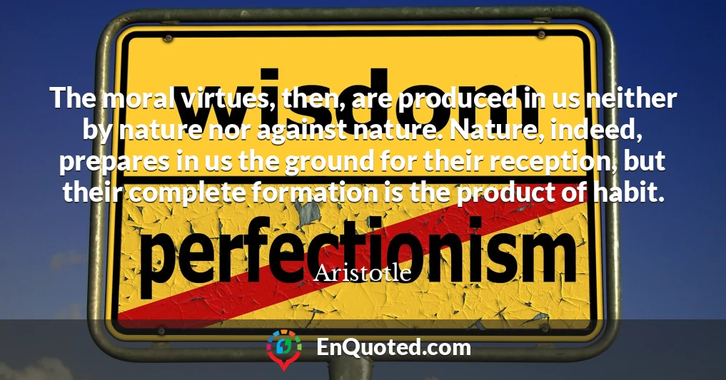 The moral virtues, then, are produced in us neither by nature nor against nature. Nature, indeed, prepares in us the ground for their reception, but their complete formation is the product of habit.