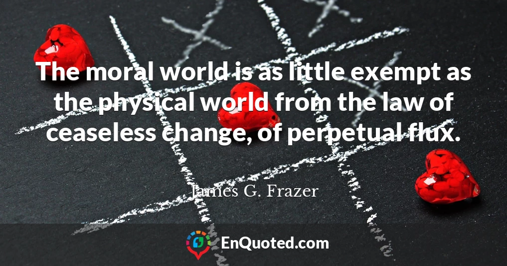 The moral world is as little exempt as the physical world from the law of ceaseless change, of perpetual flux.