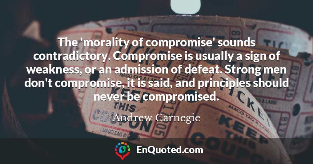 The 'morality of compromise' sounds contradictory. Compromise is usually a sign of weakness, or an admission of defeat. Strong men don't compromise, it is said, and principles should never be compromised.
