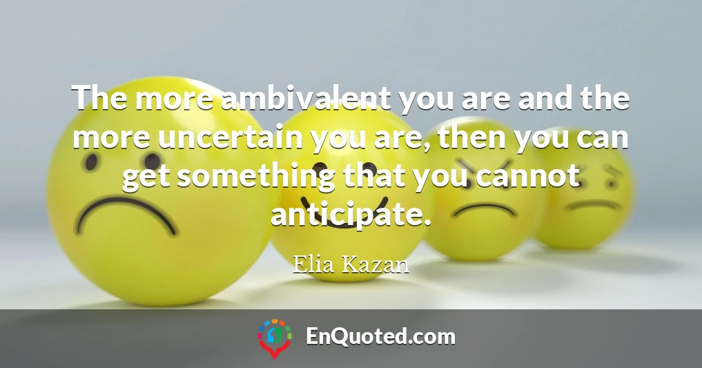 The more ambivalent you are and the more uncertain you are, then you can get something that you cannot anticipate.