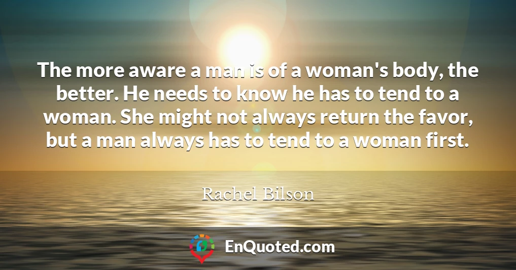 The more aware a man is of a woman's body, the better. He needs to know he has to tend to a woman. She might not always return the favor, but a man always has to tend to a woman first.