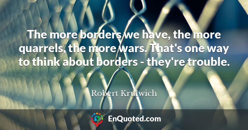 The more borders we have, the more quarrels, the more wars. That's one way to think about borders - they're trouble.
