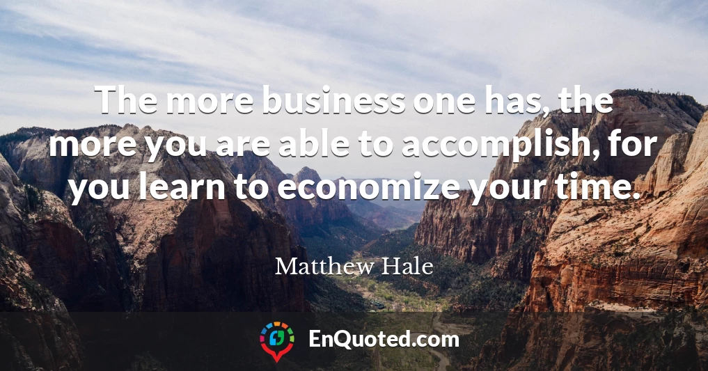 The more business one has, the more you are able to accomplish, for you learn to economize your time.
