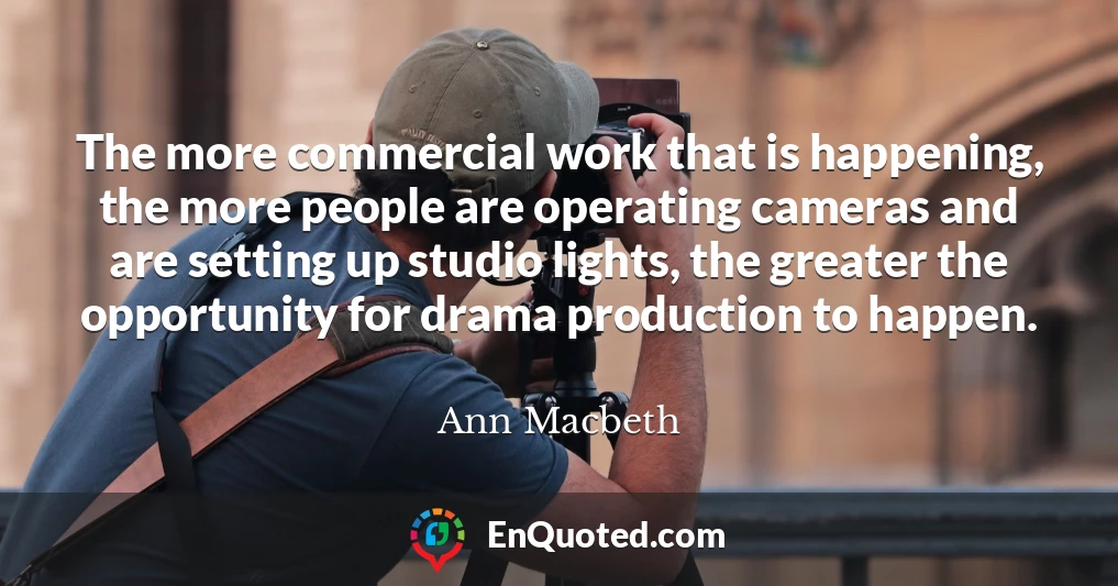 The more commercial work that is happening, the more people are operating cameras and are setting up studio lights, the greater the opportunity for drama production to happen.