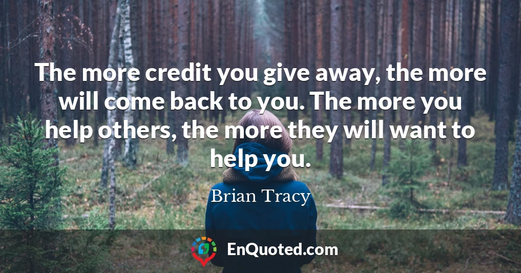 The more credit you give away, the more will come back to you. The more you help others, the more they will want to help you.