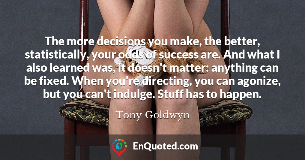 The more decisions you make, the better, statistically, your odds of success are. And what I also learned was, it doesn't matter: anything can be fixed. When you're directing, you can agonize, but you can't indulge. Stuff has to happen.