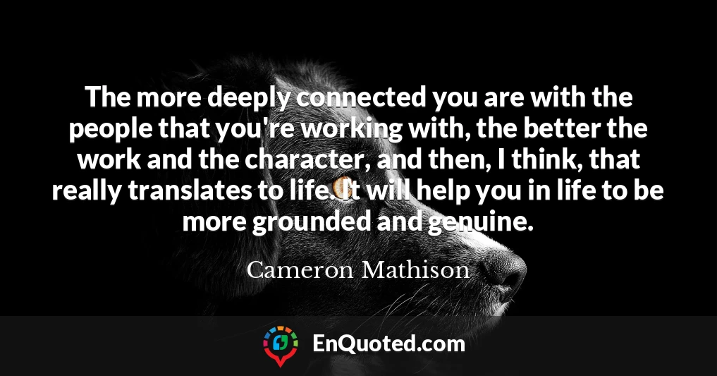 The more deeply connected you are with the people that you're working with, the better the work and the character, and then, I think, that really translates to life. It will help you in life to be more grounded and genuine.
