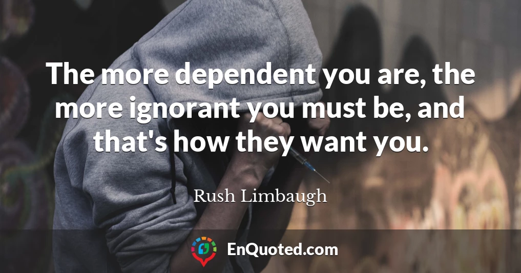 The more dependent you are, the more ignorant you must be, and that's how they want you.