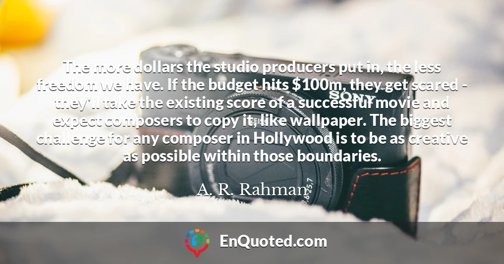 The more dollars the studio producers put in, the less freedom we have. If the budget hits $100m, they get scared - they'll take the existing score of a successful movie and expect composers to copy it, like wallpaper. The biggest challenge for any composer in Hollywood is to be as creative as possible within those boundaries.