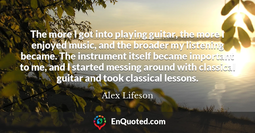 The more I got into playing guitar, the more I enjoyed music, and the broader my listening became. The instrument itself became important to me, and I started messing around with classical guitar and took classical lessons.
