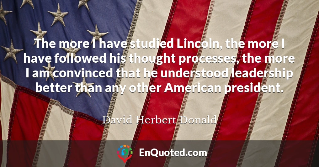 The more I have studied Lincoln, the more I have followed his thought processes, the more I am convinced that he understood leadership better than any other American president.
