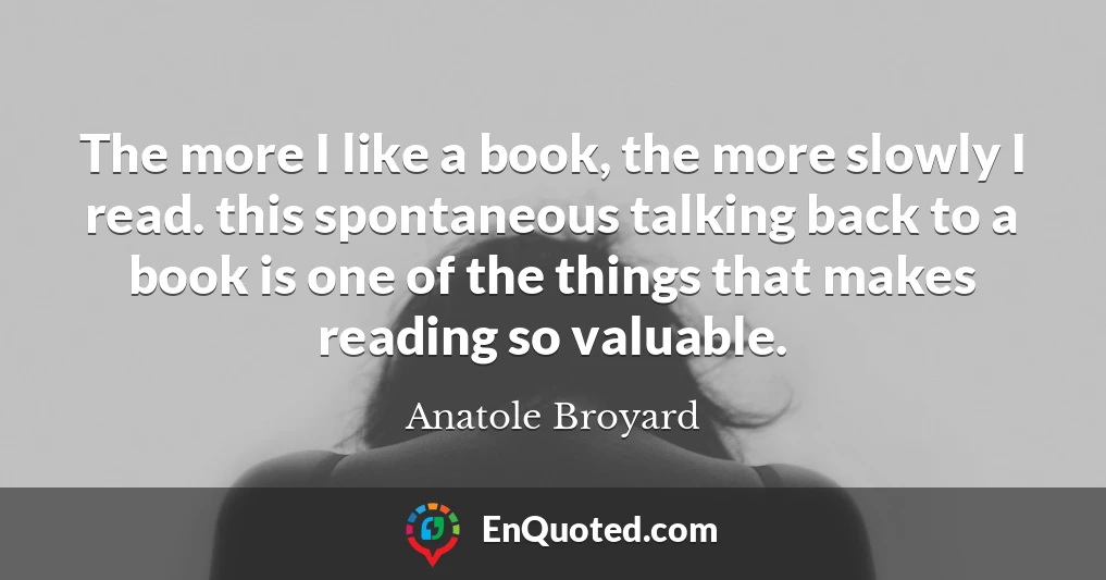The more I like a book, the more slowly I read. this spontaneous talking back to a book is one of the things that makes reading so valuable.