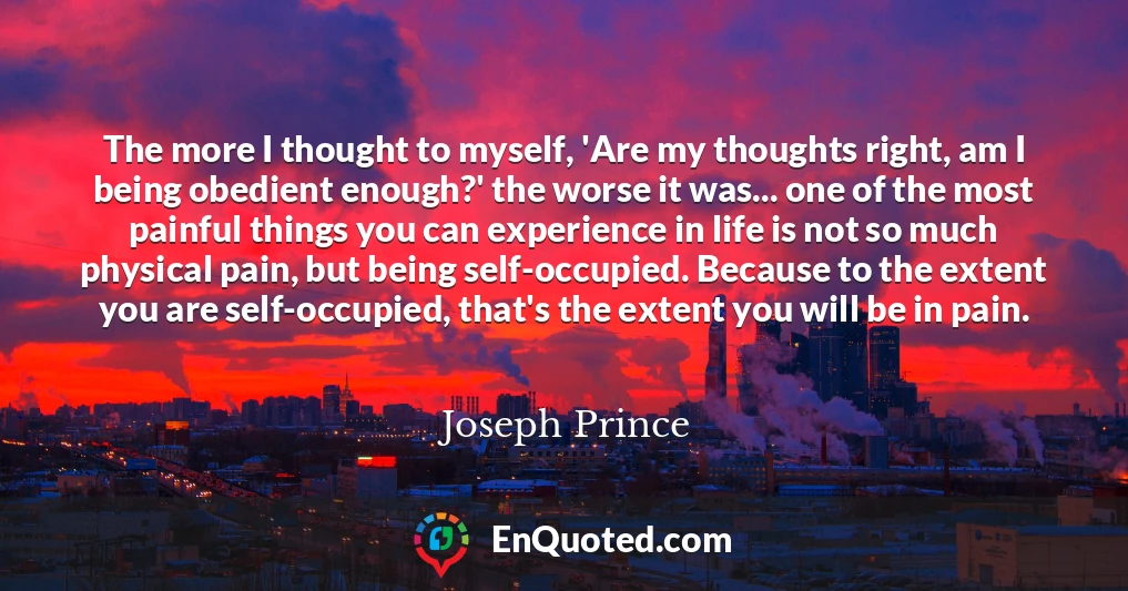 The more I thought to myself, 'Are my thoughts right, am I being obedient enough?' the worse it was... one of the most painful things you can experience in life is not so much physical pain, but being self-occupied. Because to the extent you are self-occupied, that's the extent you will be in pain.