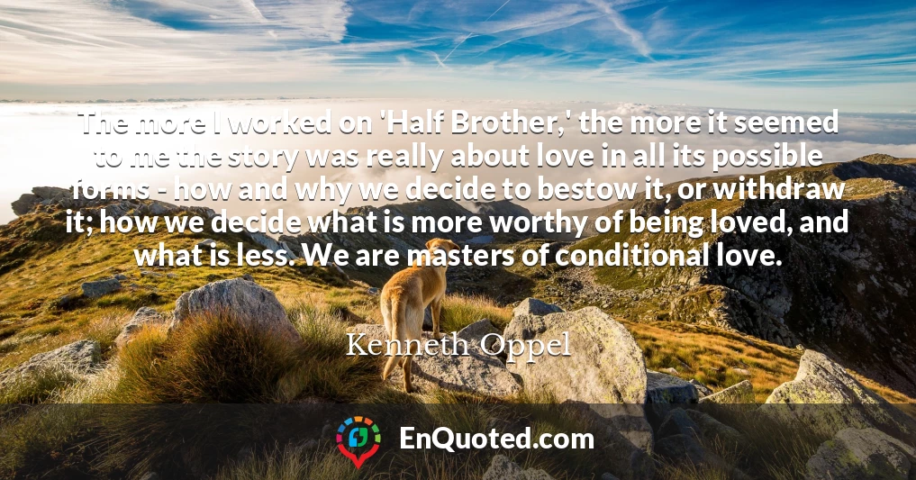 The more I worked on 'Half Brother,' the more it seemed to me the story was really about love in all its possible forms - how and why we decide to bestow it, or withdraw it; how we decide what is more worthy of being loved, and what is less. We are masters of conditional love.