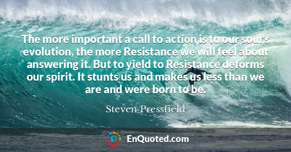 The more important a call to action is to our soul's evolution, the more Resistance we will feel about answering it. But to yield to Resistance deforms our spirit. It stunts us and makes us less than we are and were born to be.