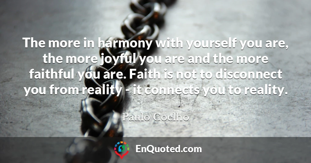 The more in harmony with yourself you are, the more joyful you are and the more faithful you are. Faith is not to disconnect you from reality - it connects you to reality.