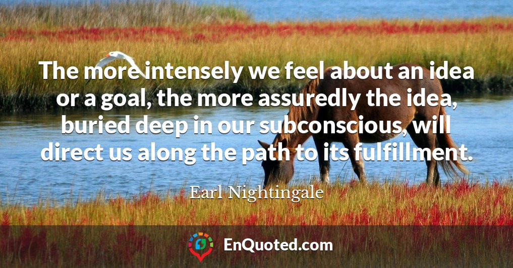 The more intensely we feel about an idea or a goal, the more assuredly the idea, buried deep in our subconscious, will direct us along the path to its fulfillment.