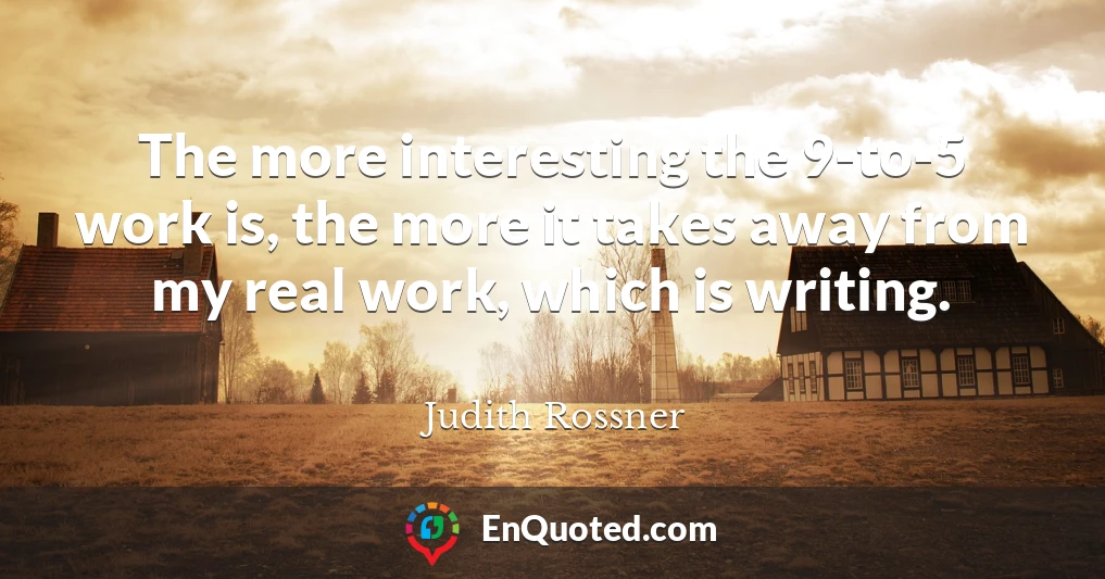 The more interesting the 9-to-5 work is, the more it takes away from my real work, which is writing.