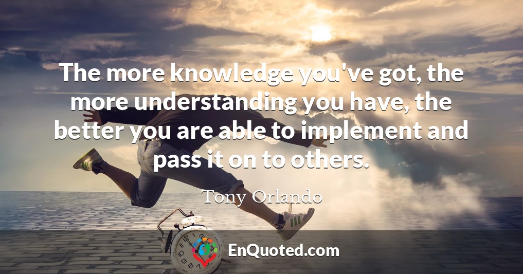The more knowledge you've got, the more understanding you have, the better you are able to implement and pass it on to others.