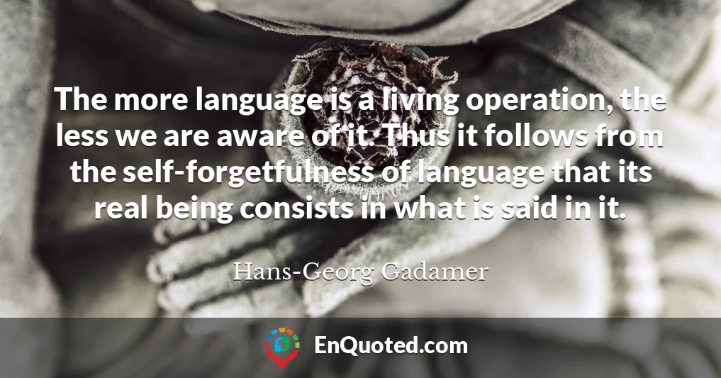 The more language is a living operation, the less we are aware of it. Thus it follows from the self-forgetfulness of language that its real being consists in what is said in it.