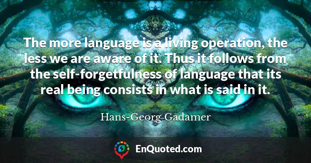 The more language is a living operation, the less we are aware of it. Thus it follows from the self-forgetfulness of language that its real being consists in what is said in it.