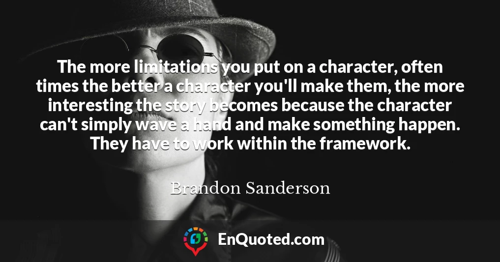 The more limitations you put on a character, often times the better a character you'll make them, the more interesting the story becomes because the character can't simply wave a hand and make something happen. They have to work within the framework.