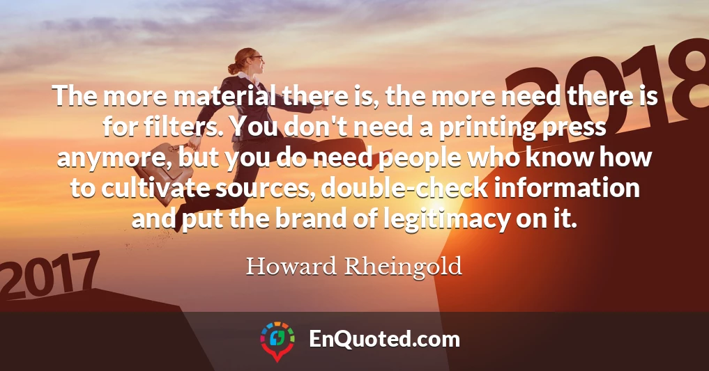 The more material there is, the more need there is for filters. You don't need a printing press anymore, but you do need people who know how to cultivate sources, double-check information and put the brand of legitimacy on it.