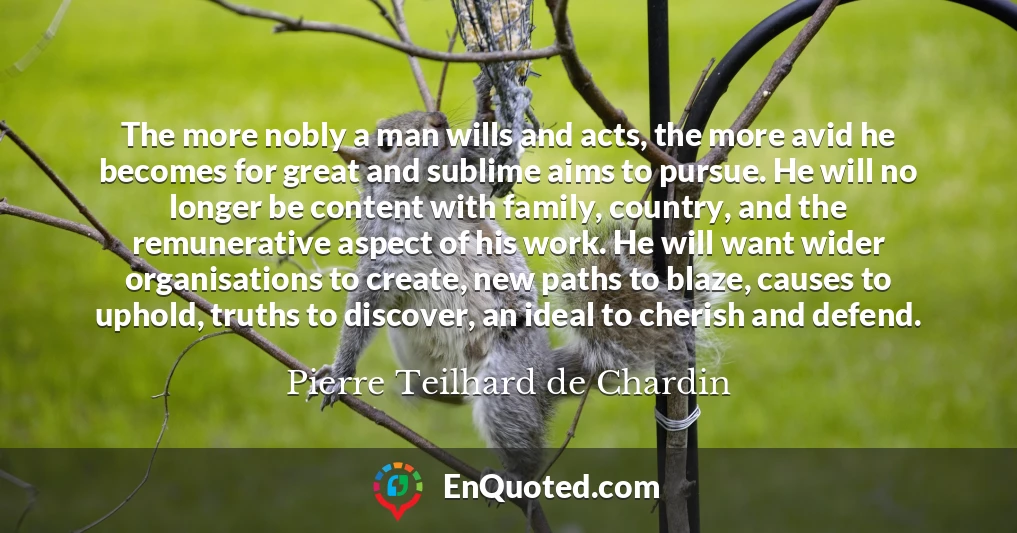 The more nobly a man wills and acts, the more avid he becomes for great and sublime aims to pursue. He will no longer be content with family, country, and the remunerative aspect of his work. He will want wider organisations to create, new paths to blaze, causes to uphold, truths to discover, an ideal to cherish and defend.