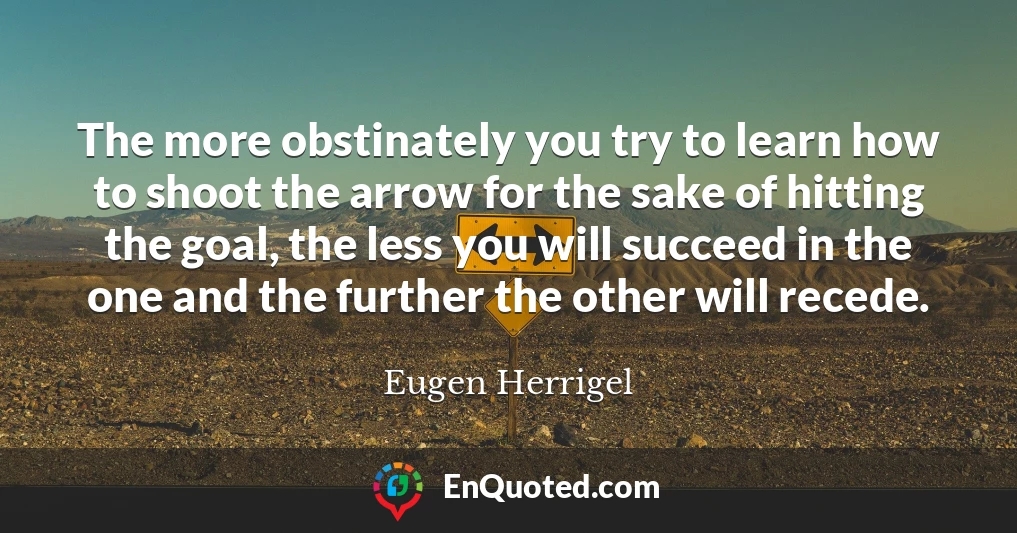 The more obstinately you try to learn how to shoot the arrow for the sake of hitting the goal, the less you will succeed in the one and the further the other will recede.