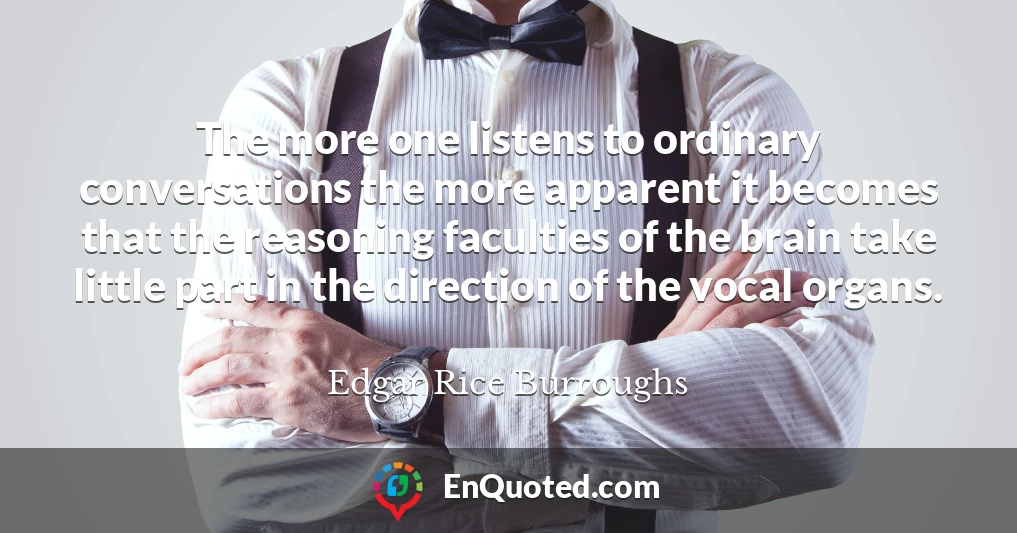 The more one listens to ordinary conversations the more apparent it becomes that the reasoning faculties of the brain take little part in the direction of the vocal organs.