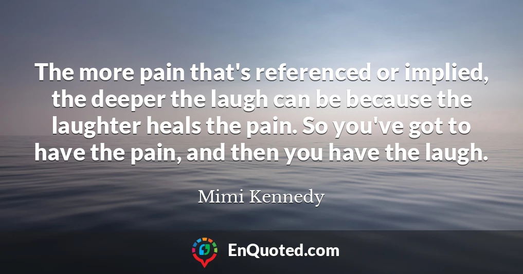 The more pain that's referenced or implied, the deeper the laugh can be because the laughter heals the pain. So you've got to have the pain, and then you have the laugh.