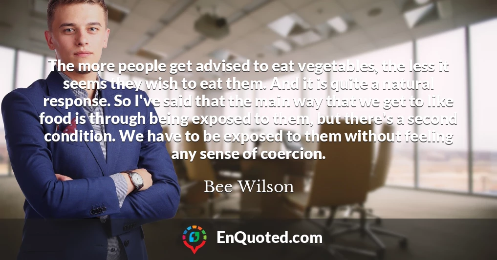 The more people get advised to eat vegetables, the less it seems they wish to eat them. And it is quite a natural response. So I've said that the main way that we get to like food is through being exposed to them, but there's a second condition. We have to be exposed to them without feeling any sense of coercion.