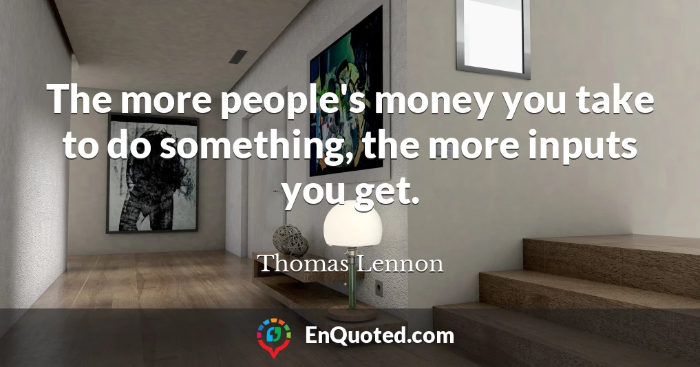 The more people's money you take to do something, the more inputs you get.