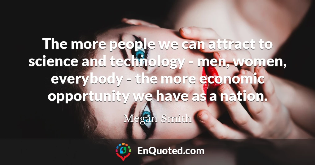 The more people we can attract to science and technology - men, women, everybody - the more economic opportunity we have as a nation.