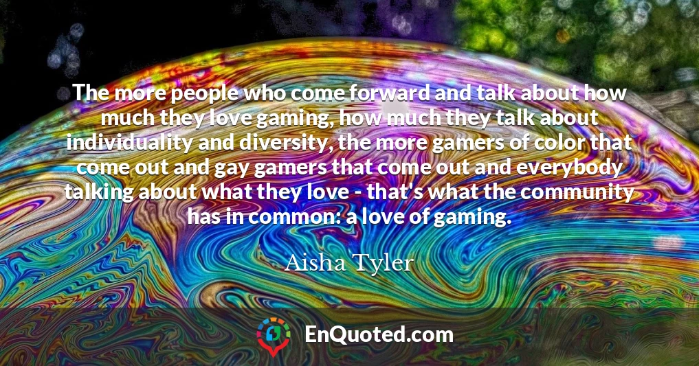 The more people who come forward and talk about how much they love gaming, how much they talk about individuality and diversity, the more gamers of color that come out and gay gamers that come out and everybody talking about what they love - that's what the community has in common: a love of gaming.