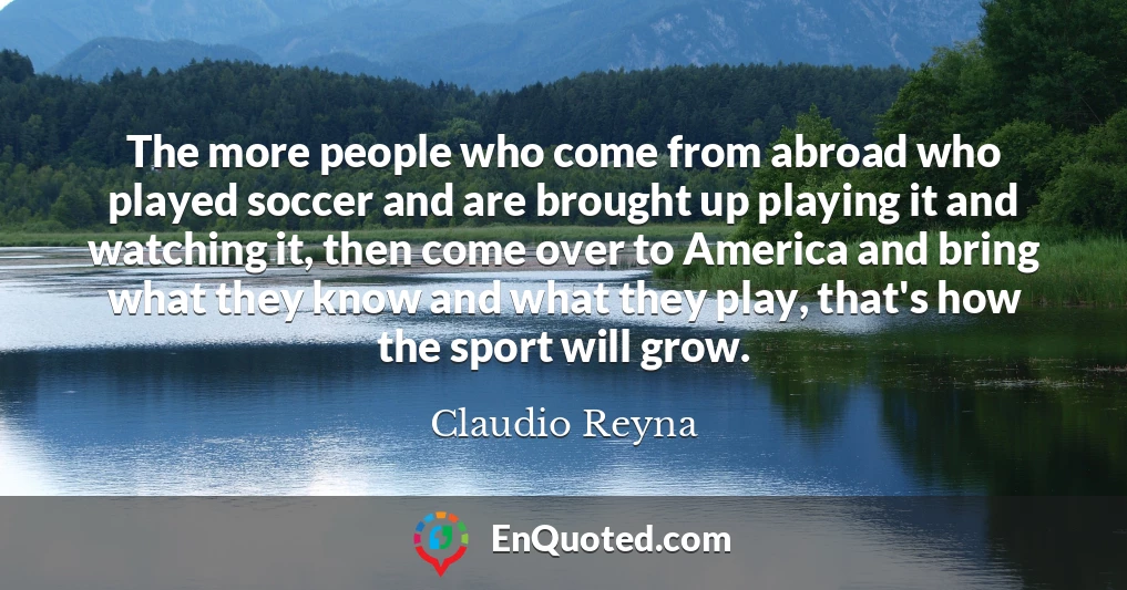 The more people who come from abroad who played soccer and are brought up playing it and watching it, then come over to America and bring what they know and what they play, that's how the sport will grow.