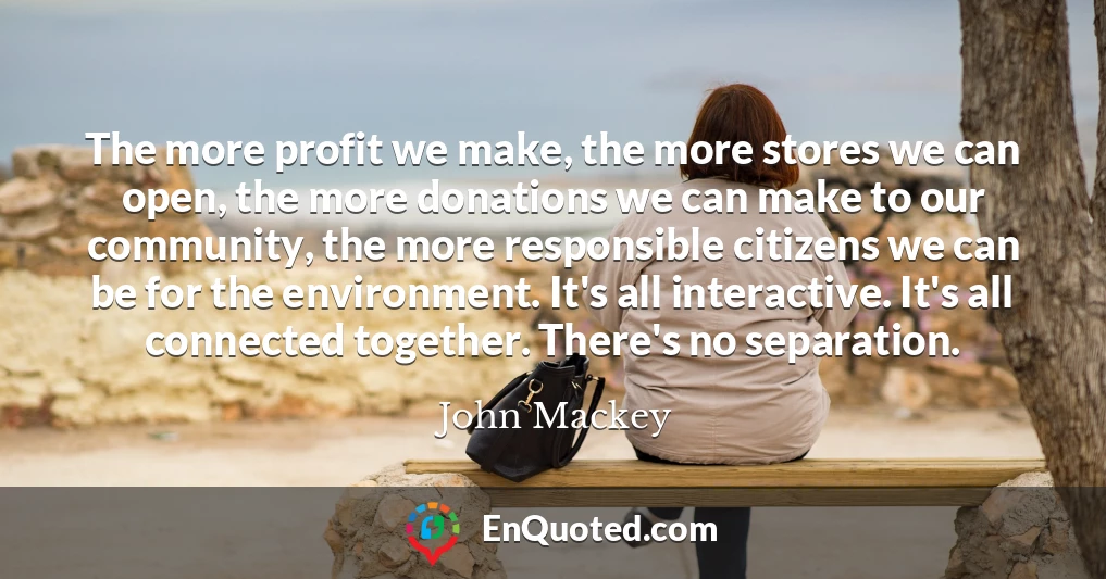 The more profit we make, the more stores we can open, the more donations we can make to our community, the more responsible citizens we can be for the environment. It's all interactive. It's all connected together. There's no separation.