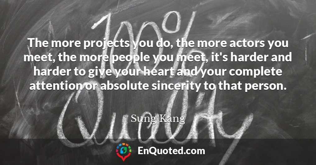 The more projects you do, the more actors you meet, the more people you meet, it's harder and harder to give your heart and your complete attention or absolute sincerity to that person.