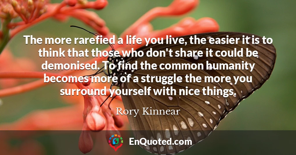 The more rarefied a life you live, the easier it is to think that those who don't share it could be demonised. To find the common humanity becomes more of a struggle the more you surround yourself with nice things.