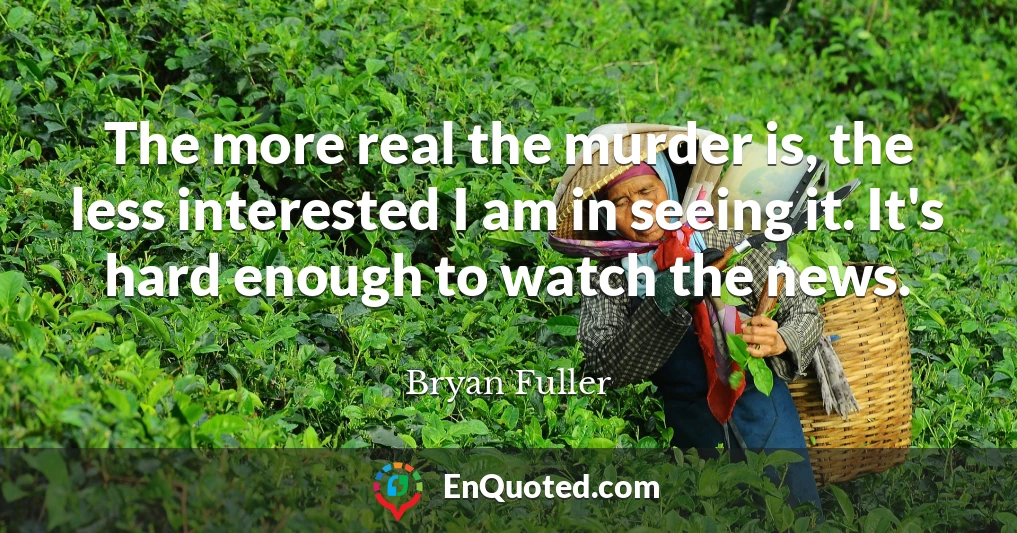 The more real the murder is, the less interested I am in seeing it. It's hard enough to watch the news.