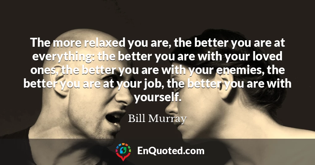 The more relaxed you are, the better you are at everything: the better you are with your loved ones, the better you are with your enemies, the better you are at your job, the better you are with yourself.