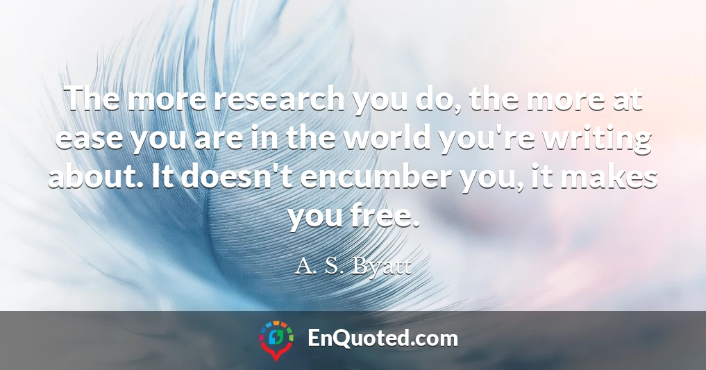 The more research you do, the more at ease you are in the world you're writing about. It doesn't encumber you, it makes you free.