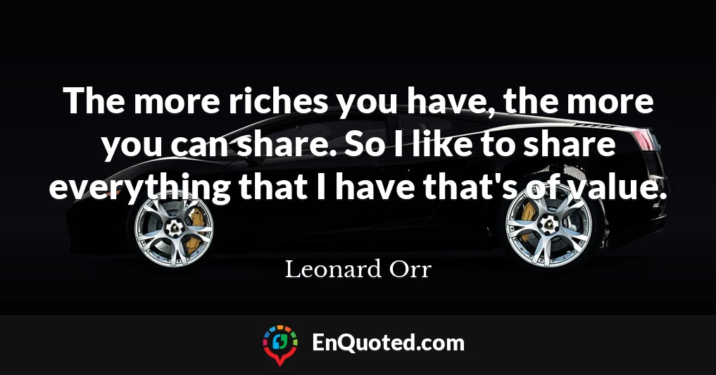 The more riches you have, the more you can share. So I like to share everything that I have that's of value.